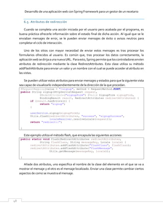 Desarrollo de una aplicación web con Spring Framework para un gestor de un recetario
48
6.5. Atributos de redirección
Cuando se completa una acción iniciada por el usuario pero acabada por el programa, es
buena práctica ofrecerle información sobre el estado final de dicha acción. Al igual que se le
enviaban mensajes de error, se le pueden enviar mensajes de éxito o avisos neutros para
completar el ciclo de interacción.
Uno de los sitios con mayor necesidad de enviar estos mensajes es tras procesar los
formularios ofrecidos al usuario. Es común que, tras procesar los datos correctamente, la
aplicación web se dirijaa unanuevaURL. Paraesto,Spring permite que los controladoresenvíen
atributos de redirección mediante la clase RedirectAttributes. Esta clase utiliza su método
addFlashAttribute para enviar un valor y un nombre con el cual se puede acceder al atributo en
las vistas.
Se pueden utilizar estos atributos para enviar mensajes y estados para que la siguiente vista
sea capaz de visualizarlo independientemente de la dirección de la que procedan.
@RequestMapping(value = "/signup", method = RequestMethod.POST)
public String signup(HttpServletRequest request,
@ModelAttribute("signupForm") @Valid SignupForm signupForm,
BindingResult result, RedirectAttributes redirectAttributes) {
if (result.hasErrors()) {
return "signup";
}
userService.signup(signupForm);
Utils.flash(redirectAttributes, "success", "signupSuccess",
localeResolver.resolveLocale(request));
return "redirect:/";
}
Este ejemplo utiliza el método flash, que encapsula las siguientes acciones:
public static void flash(RedirectAttributes redirectAttributes,
String flashClass, String messageKey, Locale locale) {
redirectAttributes.addFlashAttribute("flashClass", flashClass);
redirectAttributes.addFlashAttribute("flashMessage",
Utils.getMessage(messageKey, locale));
}
Añade dos atributos, uno especifica el nombre de la clase del elemento en el que se va a
mostrar el mensaje y el otro es el mensaje localizado. Enviar una clase permite cambiar ciertos
aspectos de como se muestra el mensaje.
 