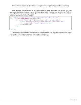 Desarrollo de una aplicación web con Spring Framework para un gestor de un recetario
49
Para terminar de implementar esta funcionalidad, se puede crear un archivo .jsp que
contenga un contenedor de mensajes genérico de manera que se pueda integrar en cualquier
vista con la etiqueta “include” de JSP.
<%@ taglib prefix="c" uri="http://java.sun.com/jsp/jstl/core"%>
<c:if test="${not empty flashMessage}">
<div class="alert alert-${flashClass} alert-dismissable">
<button type="button" class="close" data-dismiss="alert"
aria-hidden="true">&times;</button>
${flashMessage}
</div>
</c:if>
Debido a que la implementación envía una pareja de atributos, se puede comprobar si existe
uno de ellos para renderizar o no el contenedor del mensaje.
 