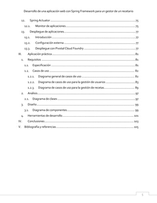 Desarrollo de una aplicación web con Spring Framework para un gestor de un recetario
5
12. Spring Actuator ..........................................................................................................75
12.1. Monitor de aplicaciones.......................................................................................75
13. Despliegue de aplicaciones......................................................................................... 77
13.1. Introducción ........................................................................................................ 77
13.2. Configuración externa......................................................................................... 77
13.3. Despliegue con Pivotal Cloud Foundry ................................................................ 77
III. Aplicación práctica........................................................................................................81
1. Requisitos .....................................................................................................................81
1.1. Especificación .........................................................................................................81
1.2. Casos de uso .......................................................................................................... 82
1.2.1. Diagrama general de casos de uso.................................................................. 82
1.2.2. Diagrama de casos de uso para la gestión de usuarios.....................................83
1.2.3. Diagrama de casos de uso para la gestión de recetas...................................... 89
2. Análisis..........................................................................................................................97
2.1. Diagrama de clases .................................................................................................97
3. Diseño.......................................................................................................................... 99
3.1. Diagrama de componentes.................................................................................... 99
4. Herramientas de desarrollo.........................................................................................101
IV. Conclusiones...............................................................................................................103
V. Bibliografía y referencias.................................................................................................105
 