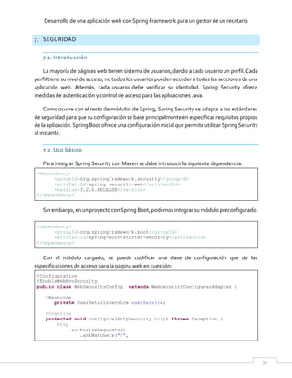 Desarrollo de una aplicación web con Spring Framework para un gestor de un recetario
51
7. SEGURIDAD
7.1. Introducción
La mayoría de páginas web tienen sistema de usuarios, dando a cada usuario un perfil. Cada
perfil tiene su nivel de acceso, no todos los usuarios pueden acceder a todas las secciones de una
aplicación web. Además, cada usuario debe verificar su identidad. Spring Security ofrece
medidas de autenticación y control de acceso para las aplicaciones Java.
Como ocurre con el resto de módulos de Spring, Spring Security se adapta a los estándares
de seguridad para que su configuración se base principalmente en especificar requisitos propios
de la aplicación. Spring Boot ofrece una configuración inicial que permite utilizar Spring Security
al instante.
7.2.Uso básico
Para integrar Spring Security con Maven se debe introducir la siguiente dependencia:
<dependency>
<groupId>org.springframework.security</groupId>
<artifactId>spring-security-web</artifactId>
<version>3.2.6.RELEASE</version>
</dependency>
Sin embargo, en un proyecto con Spring Boot, podemos integrar su módulo preconfigurado:
<dependency>
<groupId>org.springframework.boot</groupId>
<artifactId>spring-boot-starter-security</artifactId>
</dependency>
Con el módulo cargado, se puede codificar una clase de configuración que de las
especificaciones de acceso para la página web en cuestión:
@Configuration
@EnableWebMvcSecurity
public class WebSecurityConfig extends WebSecurityConfigurerAdapter {
@Resource
private UserDetailsService userService;
@Override
protected void configure(HttpSecurity http) throws Exception {
http
.authorizeRequests()
.antMatchers("/",
 