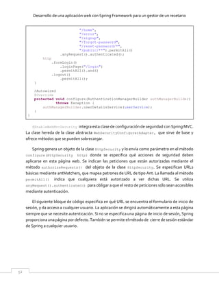 Desarrollo de una aplicación web con Spring Framework para un gestor de un recetario
52
"/home",
"/error",
"/signup",
"/forgot-password",
"/reset-password/*",
"/public/**").permitAll()
.anyRequest().authenticated();
http
.formLogin()
.loginPage("/login")
.permitAll().and()
.logout()
.permitAll();
}
@Autowired
@Override
protected void configure(AuthenticationManagerBuilder authManagerBuilder)
throws Exception {
authManagerBuilder.userDetailsService(userService);
}
}
@EnableWebMvcSecurity integra esta clase de configuración de seguridad con Spring MVC.
La clase hereda de la clase abstracta WebSecurityConfigurerAdapter, que sirve de base y
ofrece métodos que se pueden sobrecargar.
Spring genera un objeto de la clase HttpSecurity y lo envía como parámetro en el método
configure(HttpSecurity http) donde se especifica qué acciones de seguridad deben
aplicarse en esta página web. Se indican las peticiones que están autorizadas mediante el
método authorizeRequests() del objeto de la clase HttpSecurity. Se especifican URLs
básicas mediante antMatchers, que mapea patrones de URL de tipo Ant. La llamada al método
permitAll() indica que cualquiera está autorizado a ver dichas URL. Se utiliza
anyRequest().authenticated() para obligar a que el resto de peticiones sólo sean accesibles
mediante autenticación.
El siguiente bloque de código especifica en qué URL se encuentra el formulario de inicio de
sesión, y da acceso a cualquier usuario. La aplicación se dirigirá automáticamente a esta página
siempre que se necesite autenticación. Si no se especifica una página de inicio de sesión, Spring
proporciona unapágina por defecto.También se permite elmétodode cierrede sesión estándar
de Spring a cualquier usuario.
 