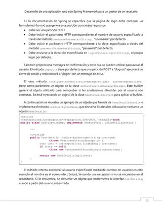 Desarrollo de una aplicación web con Spring Framework para un gestor de un recetario
53
En la documentación de Spring se especifica que la página de login debe contener un
formulario (<form>) que genere una petición con ciertos requisitos:
 Debe ser una petición POST
 Debe incluir el parámetro HTTP correspondiente al nombre de usuario especificado a
través del método usernameParameter(String), “username” por defecto
 Debe incluir el parámetro HTTP correspondiente a la clave especificada a través del
método passwordParameter(String), “password” por defecto.
 Debe enviarse a la dirección especificada en loginProcessingUrl(String), el propio
login por defecto.
También proporciona mensajes de confirmación y error que se pueden utilizar para avisar al
usuario. El método logout() tiene por defecto que una petición POST a “/logout” ejecutará un
cierre de sesión y rediccionará a “/login” con un mensaje de aviso.
El otro método configure(AuthenticationManagerBuilder authManagerBuilder)
tiene como parámetro un objeto de la clase AuthenticationManagerBuilder. Este builder
genera el objeto utilizado para comprobar si las credenciales ofrecidas por el usuario son
correctas. Se está inyectando un objeto de la clase UserDetailsService para aplicar al builder.
A continuación se muestra un ejemplo de un objeto que hereda de UserDetailsService e
implementa el método loadUserByUserName, que devuelve los detalles del usuario mediante un
objeto UserDetails:
@Service
@Transactional(propagation=Propagation.SUPPORTS, readOnly=true)
public class UserServiceImpl implements UserService, UserDetailsService {
...
@Override
public UserDetails loadUserByUsername(String username)
throws UsernameNotFoundException {
User user = userRepository.findByEmail(username);
if (user == null)
throw new UsernameNotFoundException(username);
return new UserDetailsImpl(user);
}
}
El método intenta encontrar al usuario especificado mediante nombre de usuario (en este
ejemplo el nombre es el correo electrónico), lanzando una excepción si no se encuentra en el
repositorio. Si lo encuentra, se devuelve un objeto que implemente la interfaz UserDetails,
creado a partir del usuario encontrado.
 
