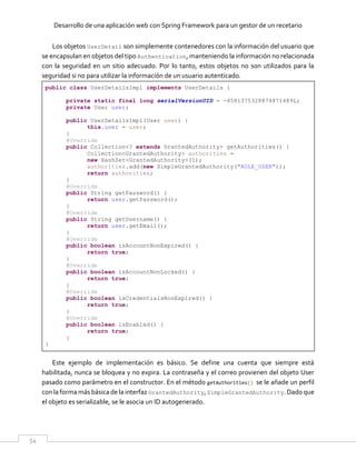 Desarrollo de una aplicación web con Spring Framework para un gestor de un recetario
54
Los objetos UserDetail son simplemente contenedores con la información del usuario que
se encapsulan en objetos del tipo Authentication, manteniendo la información no relacionada
con la seguridad en un sitio adecuado. Por lo tanto, estos objetos no son utilizados para la
seguridad si no para utilizar la información de un usuario autenticado.
public class UserDetailsImpl implements UserDetails {
private static final long serialVersionUID = -4581375328874871489L;
private User user;
public UserDetailsImpl(User user) {
this.user = user;
}
@Override
public Collection<? extends GrantedAuthority> getAuthorities() {
Collection<GrantedAuthority> authorities =
new HashSet<GrantedAuthority>(1);
authorities.add(new SimpleGrantedAuthority("ROLE_USER"));
return authorities;
}
@Override
public String getPassword() {
return user.getPassword();
}
@Override
public String getUsername() {
return user.getEmail();
}
@Override
public boolean isAccountNonExpired() {
return true;
}
@Override
public boolean isAccountNonLocked() {
return true;
}
@Override
public boolean isCredentialsNonExpired() {
return true;
}
@Override
public boolean isEnabled() {
return true;
}
}
Este ejemplo de implementación es básico. Se define una cuenta que siempre está
habilitada, nunca se bloquea y no expira. La contraseña y el correo provienen del objeto User
pasado como parámetro en el constructor. En el método getAuthorities() se le añade un perfil
con la forma más básicade la interfaz GrantedAuthority, SimpleGrantedAuthority. Dado que
el objeto es serializable, se le asocia un ID autogenerado.
 
