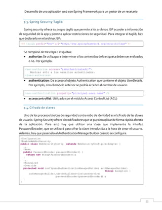 Desarrollo de una aplicación web con Spring Framework para un gestor de un recetario
55
7.3. Spring Security Taglib
Spring security ofrece su propio taglib que permite a los archivos JSP acceder a información
de seguridad de la app y permite aplicar restricciones de seguridad. Para integrar el taglib, hay
que declararlo en el archivo JSP:
<%@ taglib prefix="sec" uri="http://www.springframework.org/security/tags" %>
Se compone de tres tags o etiquetas:
 authorize:Seutilizaparadeterminar siloscontenidosde laetiqueta deben ser evaluados
o no. Por ejemplo:
<sec:authorize access="isAuthenticated()">
Mostrar sólo a los usuarios autenticados.
</sec:authorize>
 authentication: Da acceso al objeto Authentication que contiene el objeto UserDetails.
Por ejemplo, con el modelo anterior se podría acceder al nombre de usuario:
<sec:authentication property="principal.user.name" />
 accesscontrollist: Utilizado con el módulo Access Control List (ACL)
7.4.Cifrado de claves
Uno de los procesos básicos de seguridad contra robo de identidad es el cifrado de las claves
de usuario.SpringSecurity ofrecedecodificadoresque se pueden aplicar de forma rápidaalresto
de la aplicación. Para esto hay que utilizar una clase que implemente la interfaz
PasswordEncoder, que se utilizará para cifrar la clave introducida a la hora de crear el usuario.
Además, hay que pasarselo al AuthenticationManagerBuilder cuando se configura:
@Configuration
@EnableWebMvcSecurity
public class WebSecurityConfig extends WebSecurityConfigurerAdapter {
...
@Bean
public PasswordEncoder passwordEncoder() {
return new BCryptPasswordEncoder();
}
...
@Autowired
@Override
protected void configure(AuthenticationManagerBuilder authManagerBuilder)
throws Exception {
authManagerBuilder.userDetailsService(userService)
.passwordEncoder(passwordEncoder());
}
}
 