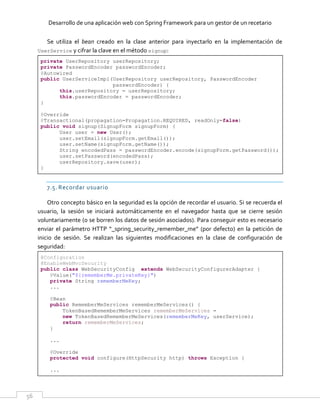 Desarrollo de una aplicación web con Spring Framework para un gestor de un recetario
56
Se utiliza el bean creado en la clase anterior para inyectarlo en la implementación de
UserService y cifrar la clave en el método signup:
private UserRepository userRepository;
private PasswordEncoder passwordEncoder;
@Autowired
public UserServiceImpl(UserRepository userRepository, PasswordEncoder
passwordEncoder) {
this.userRepository = userRepository;
this.passwordEncoder = passwordEncoder;
}
@Override
@Transactional(propagation=Propagation.REQUIRED, readOnly=false)
public void signup(SignupForm signupForm) {
User user = new User();
user.setEmail(signupForm.getEmail());
user.setName(signupForm.getName());
String encodedPass = passwordEncoder.encode(signupForm.getPassword());
user.setPassword(encodedPass);
userRepository.save(user);
}
7.5. Recordar usuario
Otro concepto básico en la seguridad es la opción de recordar el usuario. Si se recuerda el
usuario, la sesión se iniciará automáticamente en el navegador hasta que se cierre sesión
voluntariamente (o se borren los datos de sesión asociados). Para conseguir esto es necesario
enviar el parámetro HTTP “_spring_security_remember_me” (por defecto) en la petición de
inicio de sesión. Se realizan las siguientes modificaciones en la clase de configuración de
seguridad:
@Configuration
@EnableWebMvcSecurity
public class WebSecurityConfig extends WebSecurityConfigurerAdapter {
@Value("${rememberMe.privateKey}")
private String rememberMeKey;
...
@Bean
public RememberMeServices rememberMeServices() {
TokenBasedRememberMeServices rememberMeServices =
new TokenBasedRememberMeServices(rememberMeKey, userService);
return rememberMeServices;
}
...
@Override
protected void configure(HttpSecurity http) throws Exception {
...
 