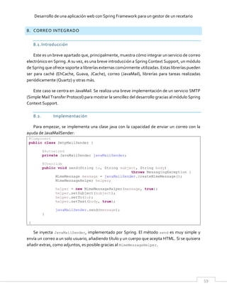 Desarrollo de una aplicación web con Spring Framework para un gestor de un recetario
59
8. CORREO INTEGRADO
8.1.Introducción
Este es un breve apartado que, principalmente, muestra cómo integrar un servicio de correo
electrónico en Spring. A su vez, es una breve introducción a Spring Context Support, un módulo
de Spring que ofrece soporte a librerías externas comúnmente utilizadas. Estas librerías pueden
ser para caché (EhCache, Guava, JCache), correo (JavaMail), librerías para tareas realizadas
periódicamente (Quartz) y otras más.
Este caso se centra en JavaMail. Se realiza una breve implementación de un servicio SMTP
(Simple Mail Transfer Protocol) para mostrar la sencillez del desarrollo gracias al módulo Spring
Context Support.
8.2. Implementación
Para empezar, se implementa una clase java con la capacidad de enviar un correo con la
ayuda de JavaMailSender:
@Component
public class SmtpMailSender {
@Autowired
private JavaMailSender javaMailSender;
@Override
public void send(String to, String subject, String body)
throws MessagingException {
MimeMessage message = javaMailSender.createMimeMessage();
MimeMessageHelper helper;
helper = new MimeMessageHelper(message, true);
helper.setSubject(subject);
helper.setTo(to);
helper.setText(body, true);
javaMailSender.send(message);
}
}
Se inyecta JavaMailSender, implementado por Spring. El método send es muy simple y
envía un correo a un solo usuario, añadiendo título y un cuerpo que acepta HTML. Si se quisiera
añadir extras, como adjuntos, es posible gracias al MimeMessageHelper.
 
