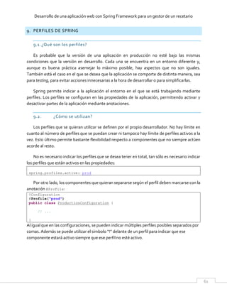 Desarrollo de una aplicación web con Spring Framework para un gestor de un recetario
61
9. PERFILES DE SPRING
9.1.¿Qué son los perfiles?
Es probable que la versión de una aplicación en producción no esté bajo las mismas
condiciones que la versión en desarrollo. Cada una se encuentra en un entorno diferente y,
aunque es buena práctica asemejar lo máximo posible, hay aspectos que no son iguales.
También está el caso en el que se desea que la aplicación se comporte de distinta manera, sea
para testing, para evitar acciones innecesarias a la hora de desarrollar o para simplificarlas.
Spring permite indicar a la aplicación el entorno en el que se está trabajando mediante
perfiles. Los perfiles se configuran en las propiedades de la aplicación, permitiendo activar y
desactivar partes de la aplicación mediante anotaciones.
9.2. ¿Cómo se utilizan?
Los perfiles que se quieran utilizar se definen por el propio desarrollador. No hay límite en
cuanto al número de perfiles que se puedan crear ni tampoco hay límite de perfiles activos a la
vez. Esto último permite bastante flexibilidad respecto a componentes que no siempre actúen
acorde al resto.
No es necesario indicar los perfiles que se desea tener en total, tan sólo es necesario indicar
los perfiles que están activos en las propiedades:
spring.profiles.active: prod
Por otro lado, los componentes que quieran separarse según el perfil deben marcarse con la
anotación @Profile:
@Configuration
@Profile("prod")
public class ProductionConfiguration {
// ...
}
Al igual que en las configuraciones, se pueden indicar múltiples perfiles posibles separados por
comas. Además se puede utilizar el símbolo “!” delante de un perfil para indicar que ese
componente estará activo siempre que ese perfil no esté activo.
 
