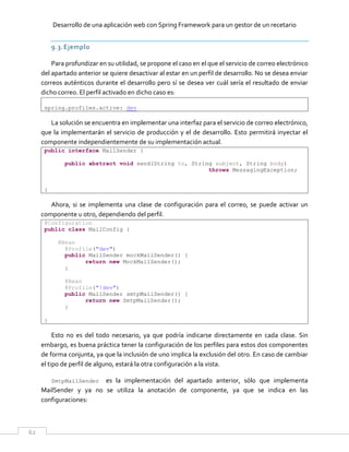 Desarrollo de una aplicación web con Spring Framework para un gestor de un recetario
62
9.3.Ejemplo
Para profundizar en su utilidad, se propone el caso en el que el servicio de correo electrónico
del apartado anterior se quiere desactivar al estar en un perfil de desarrollo. No se desea enviar
correos auténticos durante el desarrollo pero sí se desea ver cuál sería el resultado de enviar
dicho correo. El perfil activado en dicho caso es:
spring.profiles.active: dev
La solución se encuentra en implementar una interfaz para el servicio de correo electrónico,
que la implementarán el servicio de producción y el de desarrollo. Esto permitirá inyectar el
componente independientemente de su implementación actual.
public interface MailSender {
public abstract void send(String to, String subject, String body)
throws MessagingException;
}
Ahora, si se implementa una clase de configuración para el correo, se puede activar un
componente u otro, dependiendo del perfil.
@Configuration
public class MailConfig {
@Bean
@Profile("dev")
public MailSender mockMailSender() {
return new MockMailSender();
}
@Bean
@Profile("!dev")
public MailSender smtpMailSender() {
return new SmtpMailSender();
}
}
Esto no es del todo necesario, ya que podría indicarse directamente en cada clase. Sin
embargo, es buena práctica tener la configuración de los perfiles para estos dos componentes
de forma conjunta, ya que la inclusión de uno implica la exclusión del otro. En caso de cambiar
el tipo de perfil de alguno, estará la otra configuración a la vista.
SmtpMailSender es la implementación del apartado anterior, sólo que implementa
MailSender y ya no se utiliza la anotación de componente, ya que se indica en las
configuraciones:
 
