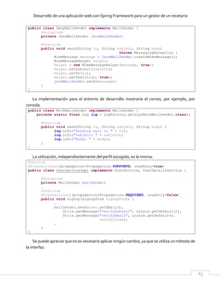 Desarrollo de una aplicación web con Spring Framework para un gestor de un recetario
63
public class SmtpMailSender implements MailSender {
@Autowired
private JavaMailSender javaMailSender;
@Override
public void send(String to, String subject, String body)
throws MessagingException {
MimeMessage message = javaMailSender.createMimeMessage();
MimeMessageHelper helper;
helper = new MimeMessageHelper(message, true);
helper.setSubject(subject);
helper.setTo(to);
helper.setText(body, true);
javaMailSender.send(message);
}
}
La implementación para el entorno de desarrollo mostraría el correo, por ejemplo, por
consola.
public class MockMailSender implements MailSender {
private static final Log log = LogFactory.getLog(MockMailSender.class);
@Override
public void send(String to, String subject, String body) {
log.info("Sending mail to " + to);
log.info("Subject: " + subject);
log.info("Body: " + body);
}
}
La utilización, independientemente del perfil escogido, es la misma:
@Service
@Transactional(propagation=Propagation.SUPPORTS, readOnly=true)
public class UserServiceImpl implements UserService, UserDetailsService {
@Autowired
private MailSender mailSender;
…
@Override
@Transactional(propagation=Propagation.REQUIRED, readOnly=false)
public void signup(SignupForm signupForm) {
…
mailSender.send(user.getEmail(),
Utils.getMessage("verifySubject", Locale.getDefault()),
Utils.getMessage("verifyEmail", Locale.getDefault(),
verifyLink));
…
}
}
Se puede apreciar que no es necesario aplicar ningún cambio, ya que se utiliza un método de
la interfaz.
 