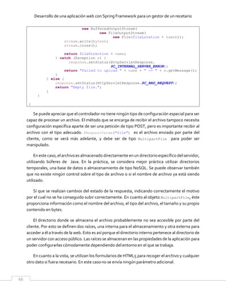 Desarrollo de una aplicación web con Spring Framework para un gestor de un recetario
66
new BufferedOutputStream(
new FileOutputStream(
new File(fileLocation + name)));
stream.write(bytes);
stream.close();
return fileDirection + name;
} catch (Exception e) {
response.setStatus(HttpServletResponse.
SC_INTERNAL_SERVER_ERROR);
return "Failed to upload " + name + " => " + e.getMessage();
}
} else {
response.setStatus(HttpServletResponse.SC_BAD_REQUEST);
return "Empty file.";
}
}
}
Se puede apreciar que el controlador no tiene ningún tipo de configuración especial para ser
capaz de procesar un archivo. El método que se encarga de recibir el archivo tampoco necesita
configuración específica aparte de ser una petición de tipo POST, pero es importante recibir al
archivo con el tipo adecuado. @RequestParam("file") es el archivo enviado por parte del
cliente, como se verá más adelante, y debe ser de tipo MultipartFile para poder ser
manipulado.
En este caso, el archivo es almacenado directamente en un directorio específico del servidor,
utilizando búferes de Java. En la práctica, se considera mejor práctica utilizar directorios
temporales, una base de datos o almacenamiento de tipo NoSQL. Se puede observar también
que no existe ningún control sobre el tipo de archivo o si el nombre de archivo ya está siendo
utilizado.
Sí que se realizan cambios del estado de la respuesta, indicando correctamente el motivo
por el cual no se ha conseguido subir correctamente. En cuanto al objeto MultipartFile, éste
proporciona información como el nombre del archivo, el tipo del archivo, el tamaño y su propio
contenido en bytes.
El directorio donde se almacena el archivo probablemente no sea accesible por parte del
cliente. Por esto se definen dos raíces, una interna para el almacenamiento y otra externa para
acceder a él a través de la web. Esto es así porque el directorio interno pertenece al directorio de
un servidor con acceso público. Las raíces se almacenan en las propiedades de la aplicación para
poder configurarlas cómodamente dependiendo del entorno en el que se trabaja.
En cuanto a la vista, se utilizan los formularios de HTML5 para recoger el archivo y cualquier
otro dato si fuera necesario. En este caso no se envía ningún parámetro adicional.
 