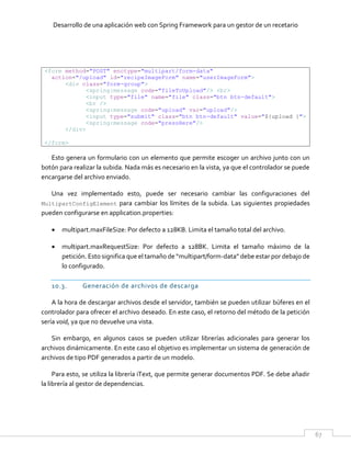 Desarrollo de una aplicación web con Spring Framework para un gestor de un recetario
67
<form method="POST" enctype="multipart/form-data"
action="/upload" id="recipeImageForm" name="userImageForm">
<div class="form-group">
<spring:message code="fileToUpload"/> <br>
<input type="file" name="file" class="btn btn-default">
<br />
<spring:message code="upload" var="upload"/>
<input type="submit" class="btn btn-default" value="${upload }">
<spring:message code="pressHere"/>
</div>
</form>
Esto genera un formulario con un elemento que permite escoger un archivo junto con un
botón para realizar la subida. Nada más es necesario en la vista, ya que el controlador se puede
encargarse del archivo enviado.
Una vez implementado esto, puede ser necesario cambiar las configuraciones del
MultipartConfigElement para cambiar los límites de la subida. Las siguientes propiedades
pueden configurarse en application.properties:
 multipart.maxFileSize: Por defecto a 128KB. Limita el tamaño total del archivo.
 multipart.maxRequestSize: Por defecto a 128BK. Limita el tamaño máximo de la
petición. Esto significa que el tamaño de “multipart/form-data” debe estar por debajo de
lo configurado.
10.3. Generación de archivos de descarga
A la hora de descargar archivos desde el servidor, también se pueden utilizar búferes en el
controlador para ofrecer el archivo deseado. En este caso, el retorno del método de la petición
sería void, ya que no devuelve una vista.
Sin embargo, en algunos casos se pueden utilizar librerías adicionales para generar los
archivos dinámicamente. En este caso el objetivo es implementar un sistema de generación de
archivos de tipo PDF generados a partir de un modelo.
Para esto, se utiliza la librería iText, que permite generar documentos PDF. Se debe añadir
la librería al gestor de dependencias.
 
