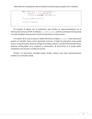 Desarrollo de una aplicación web con Spring Framework para un gestor de un recetario
69
for (Step step : recipe.getSteps()) {
String l = step.getText();
stepsList.add(new ListItem(l));
}
document.add(stepsList);
document.close();
}
}
Se inicializa el objeto con la localización para facilitar la internacionalización de la
información escrita en el PDF. El método buildPdfDocument se llama automáticamente gracias
a la clase heredada. Esto permite centrarse únicamente en el documento.
La creación de la vista se basa en añadir elementos al objeto Document. Estos elementos
pueden ser párrafos, listas y otros elementos comunes. A todos los elementos se les puede
asociar un tipode fuente,donde se configuran tamañosycolores.Los elementostambién tienen
aspectos configurables como márgenes y alineaciones. Al documento se le puede añadir
metadatos como el autor y nombre de archivo.
Producir un documento complejo puede resultar costoso, pero para representaciones
simples es una solución rápida.
 