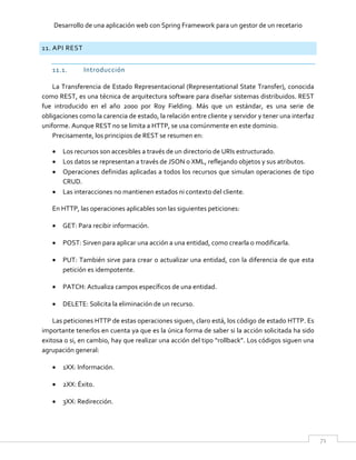 Desarrollo de una aplicación web con Spring Framework para un gestor de un recetario
71
11. API REST
11.1. Introducción
La Transferencia de Estado Representacional (Representational State Transfer), conocida
como REST, es una técnica de arquitectura software para diseñar sistemas distribuidos. REST
fue introducido en el año 2000 por Roy Fielding. Más que un estándar, es una serie de
obligaciones como la carencia de estado, la relación entre cliente y servidor y tener una interfaz
uniforme. Aunque REST no se limita a HTTP, se usa comúnmente en este dominio.
Precisamente, los principios de REST se resumen en:
 Los recursos son accesibles a través de un directorio de URIs estructurado.
 Los datos se representan a través de JSON o XML, reflejando objetos y sus atributos.
 Operaciones definidas aplicadas a todos los recursos que simulan operaciones de tipo
CRUD.
 Las interacciones no mantienen estados ni contexto del cliente.
En HTTP, las operaciones aplicables son las siguientes peticiones:
 GET: Para recibir información.
 POST: Sirven para aplicar una acción a una entidad, como crearla o modificarla.
 PUT: También sirve para crear o actualizar una entidad, con la diferencia de que esta
petición es idempotente.
 PATCH: Actualiza campos específicos de una entidad.
 DELETE: Solicita la eliminación de un recurso.
Las peticiones HTTP de estas operaciones siguen, claro está, los código de estado HTTP. Es
importante tenerlos en cuenta ya que es la única forma de saber si la acción solicitada ha sido
exitosa o si, en cambio, hay que realizar una acción del tipo “rollback”. Los códigos siguen una
agrupación general:
 1XX: Información.
 2XX: Éxito.
 3XX: Redirección.
 
