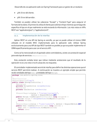 Desarrollo de una aplicación web con Spring Framework para un gestor de un recetario
72
 4XX: Error del cliente.
 5XX: Error del servidor.
También se pueden utilizar las cabeceras “Accept” y “Content-Type” para asegurar el
formato de los datos. El primero lo utiliza el cliente para solicitar el tipo mientras que el segundo
especifica el tipo en el que realmente se está enviando la información. Los más vistos en APIs
REST son "application/json” y “application/xml”.
11.2. Implementación de la interfaz
Aplicar REST en una API de Spring es sencillo, ya que se puede utilizar el mismo ORM
utilizado en el modelo MVC implementado para la aplicación web. Utilizar Spring
exclusivamente para una API de tipo REST también es posible ya que se puede implementar el
ORM específicamente para usar con el servicio API.
Como se ha mencionado en el apartado sobre controladores, existe una anotación especial
para este tipo de servicios: @RestController
Esta anotación evitaba tener que indicar mediante anotaciones que el resultado de la
operación no es una vista si no el cuerpo de una respuesta.
El controlador implementado servirá de interfaz para definir las distintas operaciones que el
servicio REST permitirá realizar. A continuación se muestra un ejemplo simple que permite
recibir entidades del tipo User y entidades del tipo Recipe.
package com.welbits.spring.core;
…
@RestController
@RequestMapping("/api")
public class RestApiController {
@Autowired
private RecipeService recipeService;
@Autowired
private UserService userService;
@RequestMapping(value = "/recipe/{recipeId}",
method = RequestMethod.GET)
public Recipe viewRecipe(@PathVariable long recipeId) {
Recipe recipe = recipeService.findById(recipeId);
return recipe;
}
@RequestMapping(value = "/user/{userId}", method = RequestMethod.GET)
public User viewUser(@PathVariable long userId) {
User user = userService.findById(userId);
return user;
}
}
 
