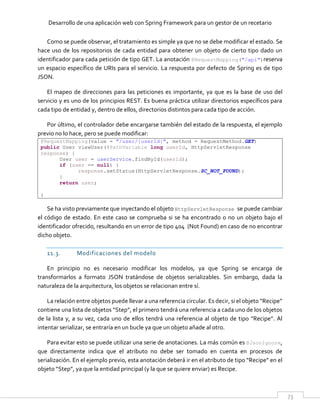 Desarrollo de una aplicación web con Spring Framework para un gestor de un recetario
73
Como se puede observar, el tratamiento es simple ya que no se debe modificar el estado. Se
hace uso de los repositorios de cada entidad para obtener un objeto de cierto tipo dado un
identificador para cada petición de tipo GET. La anotación @RequestMapping("/api")reserva
un espacio específico de URIs para el servicio. La respuesta por defecto de Spring es de tipo
JSON.
El mapeo de direcciones para las peticiones es importante, ya que es la base de uso del
servicio y es uno de los principios REST. Es buena práctica utilizar directorios específicos para
cada tipo de entidad y, dentro de ellos, directorios distintos para cada tipo de acción.
Por último, el controlador debe encargarse también del estado de la respuesta, el ejemplo
previo no lo hace, pero se puede modificar:
@RequestMapping(value = "/user/{userId}", method = RequestMethod.GET)
public User viewUser(@PathVariable long userId, HttpServletResponse
response) {
User user = userService.findById(userId);
if (user == null) {
response.setStatus(HttpServletResponse.SC_NOT_FOUND);
}
return user;
}
Se ha visto previamente que inyectando el objeto HttpServletResponse se puede cambiar
el código de estado. En este caso se comprueba si se ha encontrado o no un objeto bajo el
identificador ofrecido, resultando en un error de tipo 404 (Not Found) en caso de no encontrar
dicho objeto.
11.3. Modificaciones del modelo
En principio no es necesario modificar los modelos, ya que Spring se encarga de
transformarlos a formato JSON tratándose de objetos serializables. Sin embargo, dada la
naturaleza de la arquitectura, los objetos se relacionan entre sí.
La relación entre objetos puede llevar a una referencia circular. Es decir, si el objeto “Recipe”
contiene una lista de objetos “Step”, el primero tendrá una referencia a cada uno de los objetos
de la lista y, a su vez, cada uno de ellos tendrá una referencia al objeto de tipo “Recipe”. Al
intentar serializar, se entraría en un bucle ya que un objeto añade al otro.
Para evitar esto se puede utilizar una serie de anotaciones. La más común es @JsonIgnore,
que directamente indica que el atributo no debe ser tomado en cuenta en procesos de
serialización. En el ejemplo previo, esta anotación deberá ir en el atributo de tipo “Recipe” en el
objeto “Step”, ya que la entidad principal (y la que se quiere enviar) es Recipe.
 