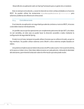 Desarrollo de una aplicación web con Spring Framework para un gestor de un recetario
74
Esta no siempre es la solución, a veces la intención es incluir ambas entidades en el servicio
REST. Se pueden utilizar las anotaciones @JsonManagedReference y @JsonIgnore para
solventar problemas de referencia bi-direccional.
11.4. Consideraciones
Si se trata de una aplicación con seguridad que además contiene un servicio REST, el acceso
a este debe tratarse individualmente.
Un posible caso es que las operaciones son simplemente peticiones de tipo GET y los datos
no son sensibles, en este caso se puede hacer la dirección accesible a todos mediante la
configuración de seguridad de Spring.
Si este no es el caso, tampoco se puede utilizar el acceso que se utiliza en la web, ya que no
hay interfaces. Se pueden utilizar sistemas como OAuth u otros sistemas simples basados en
tokens.
Una prácticasimple esasociar tokensde accesoalaAPI acadausuario.Siel usuariolosolicita,
se le asocia un token único. Este token debe enviarse con cada petición, indicando la identidad
del solicitante y permitiendo la decisión sobre la información que este puede recibir.
 