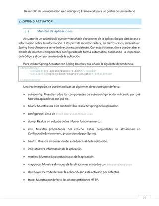 Desarrollo de una aplicación web con Spring Framework para un gestor de un recetario
75
12. SPRING ACTUATOR
12.1. Monitor de aplicaciones
Actuator es un submódulo que permite añadir direcciones de la aplicación que dan acceso a
información sobre la información. Esto permite monitorizarla y, en ciertos casos, interactuar.
Spring Boot ofrece una serie de direcciones por defecto. Con esta información se puede saber el
estado de muchos componentes configurados de forma automática, facilitando la inspección
del código y el comportamiento de la aplicación.
Para utilizar Spring Actuator con Spring Boot hay que añadir la siguiente dependencia:
<dependency>
<groupId>org.springframework.boot</groupId>
<artifactId>spring-boot-starter-actuator</artifactId>
</dependency>
Una vez integrado, se pueden utilizar las siguientes direcciones por defecto:
 autoconfig: Muestra todos los componentes de auto-configuración indicando por qué
han sido aplicados o por qué no.
 beans: Muestra una lista con todos los Beans de Spring de la aplicación.
 configprops: Lista de @ConfigurationProperties
 dump: Realiza un volcado de los hilos en funcionamiento.
 env: Muestra propiedades del entorno. Estas propiedades se almacenan en
ConfigurableEnvironment, proporcionado por Spring.
 health: Muestra información del estado actual de la aplicación.
 info: Muestra información de la aplicación.
 metrics: Muestra datos estadísticos de la aplicación.
 mappings: Muestra el mapeo de las direcciones anotadas con @RequestMappings
 shutdown: Permite detener la aplicación (no está activado por defecto).
 trace: Muestra por defecto las últimas peticiones HTTP.
 