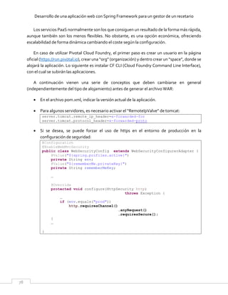 Desarrollo de una aplicación web con Spring Framework para un gestor de un recetario
78
Los servicios PaaS normalmente son los que consiguen un resultado de la forma más rápida,
aunque también son los menos flexibles. No obstante, es una opción económica, ofreciendo
escalabilidad de forma dinámica cambiando el coste según la configuración.
En caso de utilizar Pivotal Cloud Foundry, el primer paso es crear un usuario en la página
oficial (https://run.pivotal.io), crear una “org” (organización) y dentro crear un “space”, donde se
alojará la aplicación. Lo siguiente es instalar CF CLI (Cloud Foundry Command Line Interface),
con el cual se subirán las aplicaciones.
A continuación vienen una serie de conceptos que deben cambiarse en general
(independientemente del tipo de alojamiento) antes de generar el archivo WAR:
 En el archivo pom.xml, indicar la versión actual de la aplicación.
 Para algunos servidores, es necesario activar el “RemoteIpValve” de tomcat:
server.tomcat.remote_ip_header=x-forwarded-for
server.tomcat.protocol_header=x-forwarded-proto
 Si se desea, se puede forzar el uso de https en el entorno de producción en la
configuración de seguridad:
@Configuration
@EnableWebMvcSecurity
public class WebSecurityConfig extends WebSecurityConfigurerAdapter {
@Value("${spring.profiles.active}")
private String env;
@Value("${rememberMe.privateKey}")
private String rememberMeKey;
…
@Override
protected void configure(HttpSecurity http)
throws Exception {
…
if (env.equals("prod"))
http.requiresChannel()
.anyRequest()
.requiresSecure();
}
…
}
 