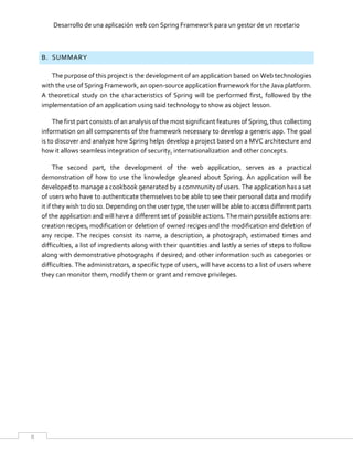 Desarrollo de una aplicación web con Spring Framework para un gestor de un recetario
8
B. SUMMARY
The purpose of this project is the development of an application based on Web technologies
with the use of Spring Framework, an open-source application framework for the Java platform.
A theoretical study on the characteristics of Spring will be performed first, followed by the
implementation of an application using said technology to show as object lesson.
The first part consists of an analysis of the most significant features of Spring, thus collecting
information on all components of the framework necessary to develop a generic app. The goal
is to discover and analyze how Spring helps develop a project based on a MVC architecture and
how it allows seamless integration of security, internationalization and other concepts.
The second part, the development of the web application, serves as a practical
demonstration of how to use the knowledge gleaned about Spring. An application will be
developed to manage a cookbook generated by a community of users. The application has a set
of users who have to authenticate themselves to be able to see their personal data and modify
it if they wish to do so. Depending on the user type, the user will be able to access different parts
of the application and will have a different set of possible actions. The main possible actions are:
creation recipes, modification or deletion of owned recipes and the modification and deletion of
any recipe. The recipes consist its name, a description, a photograph, estimated times and
difficulties, a list of ingredients along with their quantities and lastly a series of steps to follow
along with demonstrative photographs if desired; and other information such as categories or
difficulties. The administrators, a specific type of users, will have access to a list of users where
they can monitor them, modify them or grant and remove privileges.
 