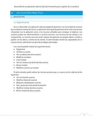 Desarrollo de una aplicación web con Spring Framework para un gestor de un recetario
81
III. APLICACIÓN PRÁCTICA
1. REQUISITOS
1.1. Especificación
Se va a desarrollar una aplicación web encargada de gestionar una comunidad de usuarios
que comparten recetas de cocina. La aplicación será capaz de gestionar tanto a los usuarios que
interactúan con la aplicación como a los recursos utilizados para conseguir el objetivo. Los
usuarios pueden ser administradores o usuarios comunes. Los recursos son las recetas y sus
componentes. Lo usuarios comunes serán capaces de gestionar sus propios datos y recetas y
podrán ver los datos y recetas de los demás. El administrador tendrá las capacidades de un
usuario común, además de una serie de privilegios adicionales.
Los usuarios podrán realizar las siguientes tareas:
 Registrarse
 Verificar su cuenta
 Ver sus datos y de otros usuarios
 Modificar sus datos
 Crear recetas
 Ver sus recetas y las de los demás usuarios
 Buscar recetas
 Modificar y borrar sus recetas
El administrador podrá realizar las mismas acciones que un usuario común además de las
siguientes:
 Ver una lista de usuarios
 Modificar datos de usuarios
 Bloquear y desbloquear usuarios
 Dar y quitar permisos de administración
 Modificar recetas de otros usuarios
 Borrar recetas de otros usuarios
 