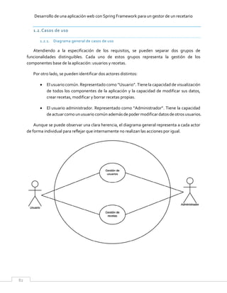 Desarrollo de una aplicación web con Spring Framework para un gestor de un recetario
82
1.2.Casos de uso
1.2.1. Diagrama general de casos de uso
Atendiendo a la especificación de los requisitos, se pueden separar dos grupos de
funcionalidades distinguibles. Cada uno de estos grupos representa la gestión de los
componentes base de la aplicación: usuarios y recetas.
Por otro lado, se pueden identificar dos actores distintos:
 El usuario común. Representado como “Usuario”. Tiene la capacidad de visualización
de todos los componentes de la aplicación y la capacidad de modificar sus datos,
crear recetas, modificar y borrar recetas propias.
 El usuario administrador. Representado como “Administrador”. Tiene la capacidad
de actuar como un usuario común además de poder modificar datos de otros usuarios.
Aunque se puede observar una clara herencia, el diagrama general representa a cada actor
de forma individual para reflejar que internamente no realizan las acciones por igual.
 