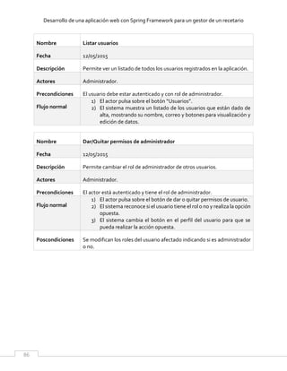 Desarrollo de una aplicación web con Spring Framework para un gestor de un recetario
86
Nombre Listar usuarios
Fecha 12/05/2015
Descripción Permite ver un listado de todos los usuarios registrados en la aplicación.
Actores Administrador.
Precondiciones El usuario debe estar autenticado y con rol de administrador.
Flujo normal
1) El actor pulsa sobre el botón “Usuarios”.
2) El sistema muestra un listado de los usuarios que están dado de
alta, mostrando su nombre, correo y botones para visualización y
edición de datos.
Nombre Dar/Quitar permisos de administrador
Fecha 12/05/2015
Descripción Permite cambiar el rol de administrador de otros usuarios.
Actores Administrador.
Precondiciones El actor está autenticado y tiene el rol de administrador.
Flujo normal
1) El actor pulsa sobre el botón de dar o quitar permisos de usuario.
2) El sistema reconoce si el usuario tiene el rol o no y realiza la opción
opuesta.
3) El sistema cambia el botón en el perfil del usuario para que se
pueda realizar la acción opuesta.
Poscondiciones Se modifican los roles del usuario afectado indicando si es administrador
o no.
 