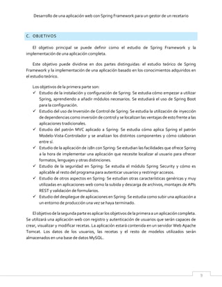 Desarrollo de una aplicación web con Spring Framework para un gestor de un recetario
9
C. OBJETIVOS
El objetivo principal se puede definir como el estudio de Spring Framework y la
implementación de una aplicación completa.
Este objetivo puede dividirse en dos partes distinguidas: el estudio teórico de Spring
Framework y la implementación de una aplicación basado en los conocimientos adquiridos en
el estudio teórico.
Los objetivos de la primera parte son:
 Estudio de la instalación y configuración de Spring: Se estudia cómo empezar a utilizar
Spring, aprendiendo a añadir módulos necesarios. Se estudiará el uso de Spring Boot
para la configuración.
 Estudio del uso de Inversión de Control de Spring: Se estudia la utilización de inyección
de dependencias como inversión de control y se localizan las ventajas de esto frente a las
aplicaciones tradicionales.
 Estudio del patrón MVC aplicado a Spring: Se estudia cómo aplica Spring el patrón
Modelo-Vista-Controlador y se analizan los distintos componentes y cómo colaboran
entre sí.
 Estudio de la aplicación de i18n con Spring: Se estudian las facilidades que ofrece Spring
a la hora de implementar una aplicación que necesite localizar al usuario para ofrecer
formatos, lenguajes y otras distinciones.
 Estudio de la seguridad en Spring: Se estudia el módulo Spring Security y cómo es
aplicable al resto del programa para autenticar usuarios y restringir accesos.
 Estudio de otros aspectos en Spring: Se estudian otras características genéricas y muy
utilizadas en aplicaciones web como la subida y descarga de archivos, montajes de APIs
REST y validación de formularios.
 Estudio del despliegue de aplicaciones en Spring: Se estudia como subir una aplicación a
un entorno de producción una vez se haya terminado.
Elobjetivode la segundaparte esaplicar losobjetivosde laprimeraaun aplicación completa.
Se utilizará una aplicación web con registro y autenticación de usuarios que serán capaces de
crear, visualizar y modificar recetas. La aplicación estará contenida en un servidor Web Apache
Tomcat. Los datos de los usuarios, las recetas y el resto de modelos utilizados serán
almacenados en una base de datos MySQL.
 