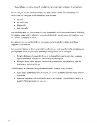 Desarrollo de una aplicación web con Spring Framework para un gestor de un recetario
98
Por un lado, un usuario tiene un nombre, una dirección de correo, una contraseña, una
descripción, un código de verificación y una serie de roles:
 Usuario
 No verificado
 Bloqueado
 Administrador
Por otro lado, la receta tiene un nombre, una descripción, un número para indicar la dificultad,
tiempos de preparación y totales en segundos, la dirección a una imagen principal, una serie
de raciones y una serie de pasos.
Las raciones son una combinación de un ingrediente junto con la medida y la cantidad
específica para la receta.
Los pasos son los que se deben seguir como instrucciones para hacer la receta. Los pasos, que
por lo general llevan un orden y un texto explicativo, pueden ser de dos tipos:
 Simples: Esto significa que sólo llevan el texto explicativo perteneciente a un paso y
opcionalmente un enlace a una foto demostrativa del paso.
 Múltiples: Estos pasos agrupan una serie de pasos simples, para añadir un nivel de
jerarquía en las instrucciones.
Sabiendo esto, se establecen las siguientes relaciones entre recetas y usuarios:
 Cada receta pertenece a sólo un usuario. Un usuario puede no tener recetas o tener las
que desee.
 Los usuarios pueden utilizar todas las recetas que quieran, ya que todas las recetas se
pueden utilizar por cualquier usuario.
 
