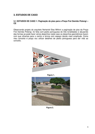 3. ESTUDOS DE CASO

3.1 ESTUDOS DE CASO 1: Paginação de piso para a Praça Frei Damião Potengi –
CE


Observando projeto do arquiteto Nertaniel Dias Milfont a paginação de piso da Praça
Frei Damião Potengi, foi feita com pedra portuguesa de três tonalidades e abusando
das formas se pode fazer vários desenhos neste caso os desenhos geométricos fazem
com que olhamos para o centro e brinca com espaço dando mais amplitude. Como
meu conceito é praça vou utilizar detalhes de pedra portuguesa para dar vida ao
conceito.




                                     Figura 1.




                                    Figura 2.




                                                                                  9
 