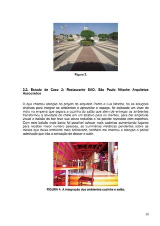 Figura 3.




3.2. Estudo de Caso 2: Restaurante SAO, São Paulo Nitsche Arquitetos
Associados


O que chamou atenção no projeto do arquiteto Pedro e Lua Nitsche, foi as soluções
criativas para integrar os ambientes e aproveitar o espaço, foi colocado um visor de
vidro na empena que separa a cozinha do salão que alem de entregar os ambientes
transformou a atividade do chefe em um atrativo para os clientes, para dar amplitude
visual o balcão do bar teve sua altura reduzida e na parede revestida com espelhos.
Com este balcão mais baixo foi possível colocar mais cadeiras aumentando lugares
para receber maior numero pessoas, as Luminárias metálicas pendentes sobre as
mesas que deixa ambiente mais sofisticado, também me chamou a atenção o painel
adesivado que trás a sensação de descer e subir.




               FIGURA 4. A integração dos ambientes cozinha e salão.




                                                                                 10
 