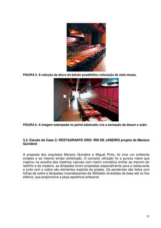 FIGURA 5. A redução da altura do balcão possibilitou colocação de mais mesas.




FIGURA 6. A imagem estampada no painel adesivado cria a sensação de descer e subir.




3.3. Estudo de Caso 3: RESTAURANTE ORO- RIO DE JANEIRO projeto de Maneco
Quinderé


A proposta dos arquitetos Maneco Quindére e Miguel Pinto, foi criar um ambiente
simples e ao mesmo tempo sofisticado. O conceito utilizado foi a pureza nobre que
inspirou na escolha dos matérias naturais com matriz cromática similar ao marrom do
ladrilho e da madeira, as lâmpadas foram projetadas especialmente para o restaurante
e junto com o cobre são elementos explicito do projeto. Os pendentes são feitos com
folhas de cobre e lâmpadas incandescentes de 300watts revestidas da base até os fios
elétrico, que proporciona a peça aparência artesanal.




                                                                                  11
 