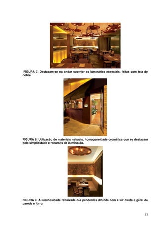 FIGURA 7. Destacam-se no andar superior as luminárias especiais, feitas com tela de
cobre




FIGURA 8. Utilização de materiais naturais, homogeneidade cromática que se destacam
pela simplicidade e recursos da iluminação.




FIGURA 9. A luminosidade rebaixada dos pendentes difunde com a luz direta e geral de
parede e forro.


                                                                                  12
 