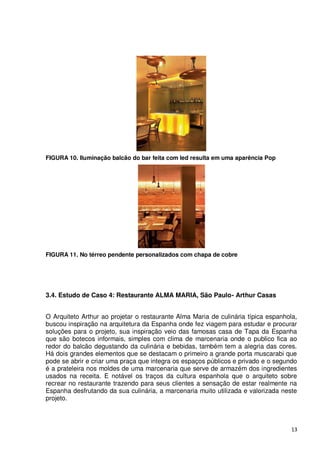 FIGURA 10. Iluminação balcão do bar feita com led resulta em uma aparência Pop




FIGURA 11. No térreo pendente personalizados com chapa de cobre




3.4. Estudo de Caso 4: Restaurante ALMA MARIA, São Paulo- Arthur Casas


O Arquiteto Arthur ao projetar o restaurante Alma Maria de culinária típica espanhola,
buscou inspiração na arquitetura da Espanha onde fez viagem para estudar e procurar
soluções para o projeto, sua inspiração veio das famosas casa de Tapa da Espanha
que são botecos informais, simples com clima de marcenaria onde o publico fica ao
redor do balcão degustando da culinária e bebidas, também tem a alegria das cores.
Há dois grandes elementos que se destacam o primeiro a grande porta muscarabi que
pode se abrir e criar uma praça que integra os espaços públicos e privado e o segundo
é a prateleira nos moldes de uma marcenaria que serve de armazém dos ingredientes
usados na receita. E notável os traços da cultura espanhola que o arquiteto sobre
recrear no restaurante trazendo para seus clientes a sensação de estar realmente na
Espanha desfrutando da sua culinária, a marcenaria muito utilizada e valorizada neste
projeto.



                                                                                    13
 