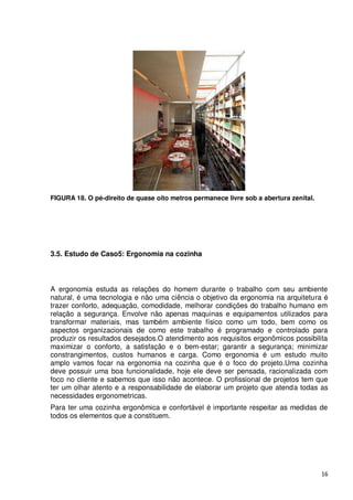 FIGURA 18. O pé-direito de quase oito metros permanece livre sob a abertura zenital.




3.5. Estudo de Caso5: Ergonomia na cozinha



A ergonomia estuda as relações do homem durante o trabalho com seu ambiente
natural, é uma tecnologia e não uma ciência o objetivo da ergonomia na arquitetura é
trazer conforto, adequação, comodidade, melhorar condições do trabalho humano em
relação a segurança. Envolve não apenas maquinas e equipamentos utilizados para
transformar materiais, mas também ambiente físico como um todo, bem como os
aspectos organizacionais de como este trabalho é programado e controlado para
produzir os resultados desejados.O atendimento aos requisitos ergonômicos possibilita
maximizar o conforto, a satisfação e o bem-estar; garantir a segurança; minimizar
constrangimentos, custos humanos e carga. Como ergonomia é um estudo muito
amplo vamos focar na ergonomia na cozinha que é o foco do projeto.Uma cozinha
deve possuir uma boa funcionalidade, hoje ele deve ser pensada, racionalizada com
foco no cliente e sabemos que isso não acontece. O profissional de projetos tem que
ter um olhar atento e a responsabilidade de elaborar um projeto que atenda todas as
necessidades ergonometricas.
Para ter uma cozinha ergonômica e confortável é importante respeitar as medidas de
todos os elementos que a constituem.




                                                                                       16
 