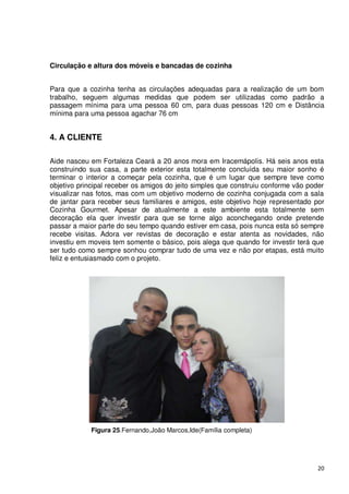 Circulação e altura dos móveis e bancadas de cozinha


Para que a cozinha tenha as circulações adequadas para a realização de um bom
trabalho, seguem algumas medidas que podem ser utilizadas como padrão a
passagem mínima para uma pessoa 60 cm, para duas pessoas 120 cm e Distância
mínima para uma pessoa agachar 76 cm


4. A CLIENTE

Aide nasceu em Fortaleza Ceará a 20 anos mora em Iracemápolis. Há seis anos esta
construindo sua casa, a parte exterior esta totalmente concluída seu maior sonho é
terminar o interior a começar pela cozinha, que é um lugar que sempre teve como
objetivo principal receber os amigos do jeito simples que construiu conforme vão poder
visualizar nas fotos, mas com um objetivo moderno de cozinha conjugada com a sala
de jantar para receber seus familiares e amigos, este objetivo hoje representado por
Cozinha Gourmet. Apesar de atualmente a este ambiente esta totalmente sem
decoração ela quer investir para que se torne algo aconchegando onde pretende
passar a maior parte do seu tempo quando estiver em casa, pois nunca esta só sempre
recebe visitas. Adora ver revistas de decoração e estar atenta as novidades, não
investiu em moveis tem somente o básico, pois alega que quando for investir terá que
ser tudo como sempre sonhou comprar tudo de uma vez e não por etapas, está muito
feliz e entusiasmado com o projeto.




            Figura 25.Fernando,João Marcos,Ide(Família completa)




                                                                                   20
 