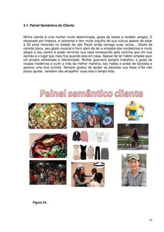 4.1. Painel Semântico do Cliente


Minha cliente é uma mulher muito determinada, gosta de festas e receber amigos. E
obcecado por limpeza, é cearense e tem muito orgulho de sua cultura apesar de estar
a 20 anos morando no estado de são Paulo ainda carrega suas raízes... Gosta de
comida típica, seu gosto musical é forro alem de ter a simpatia dos nordestinos é muito
alegre e seu sonho é poder terminar sua casa começando pela cozinha que em sua
opinião é o lugar que mais fica quando esta em casa. Apesar de ter hábito simples quer
um projeto sofisticado e diferenciado. Mulher guerreira sempre trabalhou e gosta de
roupas modernas e curtir a vida da melhor maneira, seu hobby e andar de bicicleta e
aprecia uma boa comida. Sempre gostou de ajudar as pessoas sua frase é”Se não
posso ajudar , também não atrapalho” ouso isso o tempo todo.




      Figura 25.




                                                                                    21
 
