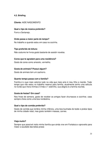4.2. Briefing


Cliente: AIDE NASCIMENTO


Qual o tipo de música preferido?
Forro e Sertanejo.


Onde passa a maior parte do tempo?
No trabalho e quando estou em casa na cozinha.


Tipo preferido de leitura:
Não costumo ler livros gosto bastante de assistir novelas.


Cores que te agradam para uma residência?
Gosto de cores como amarelo, vermelho.


Gosta de animais? Possui algum?
Gosto de animais tem um cachorro.


Quanto tempo passa com a família?
Família é o que mais valorizo tudo na vida que mais amo é meu filho e marido. Todo
tempo que não estou no trabalho reservo para família, atualmente tenho uma edícula
no fundo que mora minhas 2 irmãs e 1 sobrinho, sua alegria é a família reunida.


Gosta de festas? Em casa?
Nos finais de semana, gosto de receber os amigos fazer churrascos e cozinhar, casa
sempre cheia como uma boa nordestina.


Qual o tipo de comida preferido?
Gosto de comida que lembra minha infância, uma boa buchada de bode e pratos tipos
de minha cidade natal, mas gosto também massas, carnes.



Viaja muito?
Sempre que possível visito minha família que ainda vive em Fortaleza e aproveito para
matar a saudade das belas praias


                                                                                   22
 