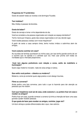 Programas de TV preferidos:
Gosto de assistir todas as novelas e de domingos Faustão.


Tem hobbies?
Meu Hobby é passear de bicicleta.


Gosta de beber?
Gosto de cerveja e tomar vinho dependendo do dia.
Você se considera uma pessoa organizada com relação ao espaço doméstico?
Tenho mania por limpeza, gosto das coisas organizadas e em seu devido lugar.
Você recebe pessoas (visitas) com muita frequência?
A partir de sexta a casa sempre cheia, tenho muitos irmãos e sobrinhos alem de
amigos.


Você costuma cozinhar em casa?
As reuniões de famílias acontecem na minha casa, por isso tenho grande sonho de ver
a cozinho que na opinião é o cômodo que vou mais usar pronta com todas as
novidades que o mercado proporciona.


 Você tem alguma preferência com relação a cores, estilo de mobiliário e
iluminação?
Quero algo moderno inovador, nada de coisa antiga e rústica.


Que estilo você prefere – clássico ou moderno?
Moderno, como já comentei quero algo pratico e com design futurista.


Filme ou conversa?
Ainda prefiro uma boa conversa, paro tudo o que to fazendo para dar atenção as
pessoas que me visitam.


Com que freqüência você sai de casa, onde costuma ir, ou prefere ficar em casa e
receber os amigos?
Prefiro ficar em casa, quando comecei a construir já tinha a intenção de fazer uma casa
grande e poder receber pessoas.
O que gosta de fazer para receber os amigos, cozinhar, jogar etc?
Um bom almoço e pratos diferenciados são o que, mas valorizo.



                                                                                     23
 