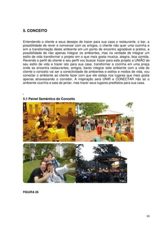 5. CONCEITO

Entendendo o cliente e seus desejos de trazer para sua casa o restaurante, o bar, a
possibilidade de rever e conversar com os amigos, o cliente não quer uma cozinha e
sim a transformação deste ambiente em um ponto de encontro agradável e pratico, a
possibilidade de não apenas integrar os ambientes, mas na verdade de integrar um
estilo de vida transformar o projeto em o que mais gosta musica, alegria, boa comida.
Revendo o perfil do cliente e seu perfil vou buscar trazer para este projeto a UNIÃO do
seu estilo de vida e trazer isto para sua casa, transformar a cozinha em uma praça
onde se encontra restaurantes, amigos, bares integrar este ambiente com a vida do
cliente o conceito vai ser a conectividade de ambientes e estilos e modos de vida, vou
conectar o ambiente ao cliente fazer com que ele esteja nos lugares que mais gosta
apenas atravessando o corredor. A inspiração será UNIR e CONECTAR não só o
ambiente cozinha e sala de jantar, mas trazer seus lugares prediletos para sua casa.


.
5.1 Painel Semântico do Conceito




FIGURA 26




                                                                                    24
 
