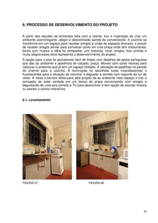 6. PROCESSO DE DESENVOLVIMENTO DO PROJETO


A partir dos estudos da entrevista feita com a cliente, tive a inspiração de criar um
ambiente aconchegante, alegre e descontraído saindo do convencional. A cozinha se
transforma em um espaço para receber amigos a união de espaços diversos, o prazer
de receber amigos sentar para conversar como em uma praça onde tem restaurantes,
bares com musica a idéia foi compactar, unir historias, rever amigos, boa comida e
muita alegria estes itens representa o desenvolvimento do projeto.
A opção para o piso foi porcelanato fácil de limpar com detalhes de pedra portuguesa
que dão ao ambiente a aparência de calçada, praça. Moveis com cores neutras para
valorizar o ambiente que já tem um espaço limitado. A utilização de pastilhas na parede
do charme para a cozinha. A iluminação foi escolhida luzes incandescentes e
fluorescentes para a situação de cozinhar e degustar a comida com requinte da luz de
velas. A mesa e bancos feitos para este projeto da ao ambiente mais espaço e traz a
sensação de estar sentado em um banco de praça conversando com amigos e
degustando de uma boa comida a TV para descontrair e tem opção de escutar musica
ou assistir a canais interativos.


6.1. Levantamento




FIGURA 27.                                    FIGURA 28.




                                                                                    25
 
