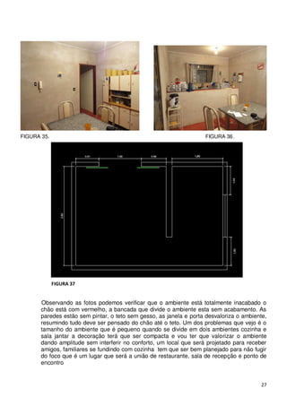 FIGURA 35.                                                          FIGURA 36.




             FIGURA 37


       Observando as fotos podemos verificar que o ambiente está totalmente inacabado o
       chão está com vermelho, a bancada que divide o ambiente esta sem acabamento. As
       paredes estão sem pintar, o teto sem gesso, as janela e porta desvaloriza o ambiente,
       resumindo tudo deve ser pensado do chão até o teto. Um dos problemas que vejo é o
       tamanho do ambiente que é pequeno quando se divide em dois ambientes cozinha e
       sala jantar a decoração terá que ser compacta e vou ter que valorizar o ambiente
       dando amplitude sem interferir no conforto, um local que será projetado para receber
       amigos, familiares se fundindo com cozinha tem que ser bem planejado para não fugir
       do foco que é um lugar que será a união de restaurante, sala de recepção e ponto de
       encontro


                                                                                         27
 