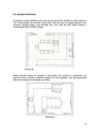 6.2. Estudos Preliminares


O projeto já estava definido como uma cozinha gourmet a duvida era onde colocar a
ilha e como projetar os armários, tentar trazer tudo isso para um espaço pequeno. Nos
primeiros estudos propus uma bancada com uma mesa de sete lugares devido a
necessidade cliente receber amigos.




             FIGURA 38.


Neste segundo estudo foi proposto a diminuição dos armários e acrescentar um
barzinho como a cliente é bastante receptiva foi uma sugestão, mas logo descartada
pelo pouco espaço de circulação que restou.




                                     FIGURA 39



                                                                                   28
 
