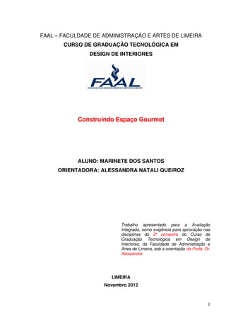 FAAL – FACULDADE DE ADMINISTRAÇÃO E ARTES DE LIMEIRA
       CURSO DE GRADUAÇÃO TECNOLÓGICA EM
               DESIGN DE INTERIORES




            Construindo Espaço Gourmet




            ALUNO: MARINETE DOS SANTOS
     ORIENTADORA: ALESSANDRA NATALI QUEIROZ




                          Trabalho apresentado para a Avaliação
                          Integrada, como exigência para aprovação nas
                          disciplinas do 2º semestre do Curso de
                          Graduação Tecnológica em Design de
                          Interiores, da Faculdade de Administração e
                          Artes de Limeira, sob a orientação da Profa. Dr.
                          Alessandra




                       LIMEIRA
                    Novembro 2012



                                                                        2
 