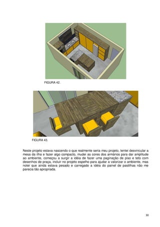 FIGURA 42.




      FIGURA 43.


Neste projeto estava nascendo o que realmente seria meu projeto, tentei desvincular a
mesa da ilha e fazer algo compacto, mudei as cores dos armários para dar amplitude
ao ambiente, começou a surgir a idéia de fazer uma paginação de piso e teto com
desenhos de praça, incluir no projeto espelho para ajudar a valorizar o ambiente, mas
notei que ainda estava pesado e carregado a idéia do painel de pastilhas não me
parecia tão apropriada.




                                                                                   30
 