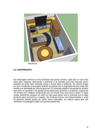 FIGURA 46.


6.3. ANTEPROJETO




No anteprojeto mantive os tons amarelos das portas armário, optei por um tom mais
claro para madeiras valorizando o ambiente e as paredes que eram brancas foram
pintadas de verde claro trazendo calma e leveza para o ambiente. Ao mesmo tempo
em que o ambiente é conjugado também se separa com a paginação de piso e teto não
tirando sua identidade de cozinha gourmet. Foi colocado espelho nas portas do armário
que seria um aparador e na parede acima deste para aumentar o ambiente, o painel da
TV foi feito com madeira combinando com os moveis ficou mais leve e cleam. A mesa
mudou totalmente coloquei um vidro no meio para deixar leve e continuei com a idéia
de banco para economizar o espaço. Os armários ficaram mais descontraídos e onde
foi possível colocar portas de correr foram colocadas, em alguns casos que não
interferem na passagem estão com portas tradicionais.




                                                                                   32
 