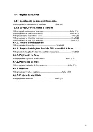 6.4. Projetos executivos

6.4.1. Localização da área de intervenção
Vide projeto área de intervenção no anexo...................Folha 1/10
6.4.2. Layout, cortes, vistas e fachada
Vide projeto layout proposto no anexo..........................................................Folha 2/10
Vide projeto corte AA e vista no anexo...........................................................Folha 3/10
Vide projeto corte BB e vista no anexo............................................................Folha 4/10
Vide projeto corte CC e vista no anexo...........................................................Folha 5/10
Vide projeto corte DD e vista no anexo............................................................Folha 6/10
6.4.3. Projeto Luminotécnico
Vide projeto Luminotécnico.............................................Folha 8/10
6.4.4. Projeto Instalações Prediais Elétricas e Hidráulicas ..........
Vide projeto Instalações Prediais Elétricas Hidráulicas anexo.........................Folha 8/10
6.4.5. Paginação de Teto
Vide projeto de Paginação de Teto anexo..............................................Folha 7/10.
6.4.6. Paginação de Piso
Vide projeto de Paginação de Piso no anexo..............................................Folha 7/10
6.4.7. Detalhes
Vide projeto de Detalhes mobiliário..............................................Folha 10/10
6.4.8. Projeto de Mobiliário
Vide projeto de mobiliário..............................................Folha 9/10




                                                                                                               34
 