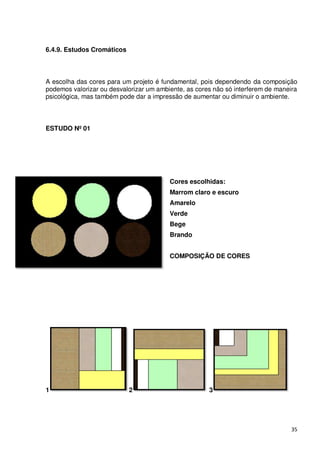 6.4.9. Estudos Cromáticos



A escolha das cores para um projeto é fundamental, pois dependendo da composição
podemos valorizar ou desvalorizar um ambiente, as cores não só interferem de maneira
psicológica, mas também pode dar a impressão de aumentar ou diminuir o ambiente.



ESTUDO Nº 01




                                         Cores escolhidas:
                                         Marrom claro e escuro
                                         Amarelo
                                         Verde
                                         Bege
                                         Brando


                                         COMPOSIÇÃO DE CORES




1                           2                         3




                                                                                  35
 