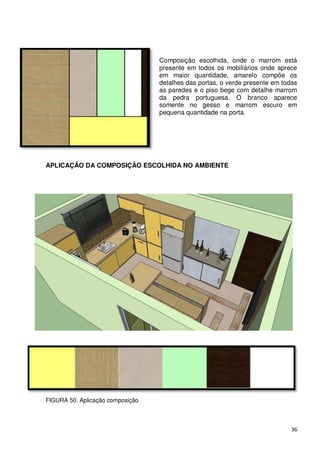 Composição escolhida, onde o marrom está
                                  presente em todos os mobiliários onde aprece
                                  em maior quantidade, amarelo compõe os
                                  detalhes das portas, o verde presente em todas
                                  as paredes e o piso bege com detalhe marrom
                                  da pedra portuguesa. O branco aparece
                                  somente no gesso e marrom escuro em
                                  pequena quantidade na porta.




APLICAÇÃO DA COMPOSIÇÃO ESCOLHIDA NO AMBIENTE




FIGURA 50. Aplicação composição



                                                                              36
 