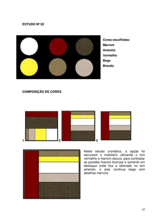 ESTUDO Nº 02



                                  Cores escolhidas:
                                  Marrom
                                  Amarelo
                                  Vermelho
                                  Bege
                                  Brando




COMPOSIÇÃO DE CORES




1                2            3

                      Neste estudo cromático, a opção foi
                      escurecer o mobiliário utilizando o tom
                      vermelho e marrom escuro, para contrastar
                      as paredes ficaram brancas e somente em
                      destaque onde fica a televisão no tom
                      amarelo, o piso continua bege com
                      detalhes marrons




                                                             37
 