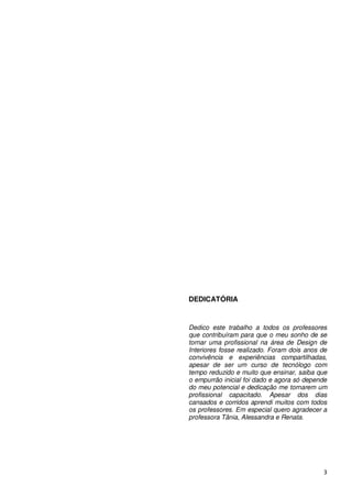 DEDICATÓRIA


Dedico este trabalho a todos os professores
que contribuíram para que o meu sonho de se
tornar uma profissional na área de Design de
Interiores fosse realizado. Foram dois anos de
convivência e experiências compartilhadas,
apesar de ser um curso de tecnólogo com
tempo reduzido e muito que ensinar, saiba que
o empurrão inicial foi dado e agora só depende
do meu potencial e dedicação me tornarem um
profissional capacitado. Apesar dos dias
cansados e corridos aprendi muitos com todos
os professores. Em especial quero agradecer a
professora Tânia, Alessandra e Renata.




                                            3
 